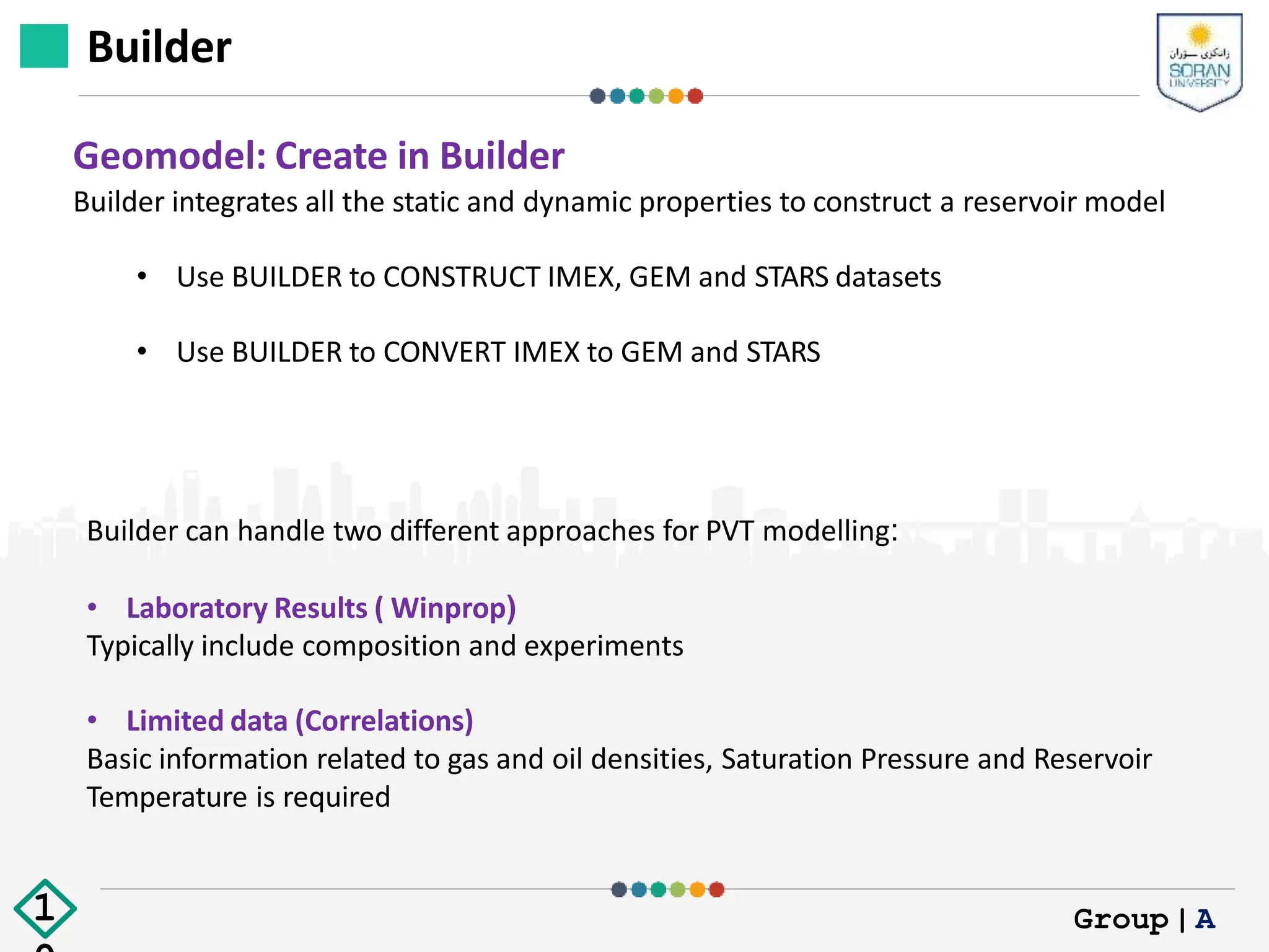 Builder
Geomodel: Create in Builder
Builder integrates all the static and dynamic properties to construct a reservoir model
• Use BUILDER to CONSTRUCT IMEX, GEM and STARS datasets
• Use BUILDER to CONVERT IMEX to GEM and STARS
Builder can handle two different approaches for PVT modelling:
• Laboratory Results ( Winprop)
Typically include composition and experiments
• Limited data (Correlations)
Basic information related to gas and oil densities, Saturation Pressure and Reservoir
Temperature is required
Group|A
1
 