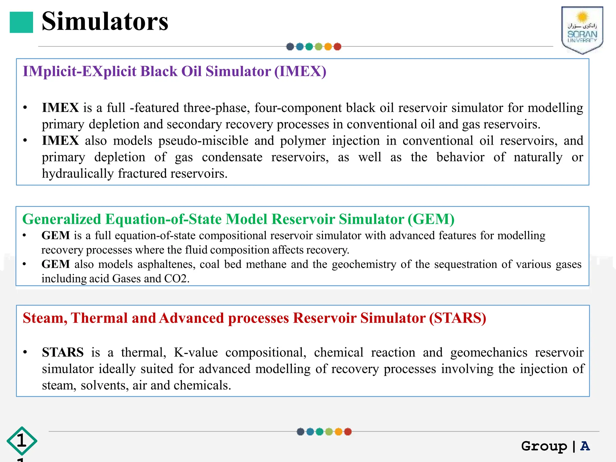Simulators
Generalized Equation-of-State Model Reservoir Simulator (GEM)
• GEM is a full equation-of-state compositional reservoir simulator with advanced features for modelling
recovery processes where the fluid composition affects recovery.
• GEM also models asphaltenes, coal bed methane and the geochemistry of the sequestration of various gases
including acid Gases and CO2.
IMplicit-EXplicit Black Oil Simulator (IMEX)
• IMEX is a full -featured three-phase, four-component black oil reservoir simulator for modelling
primary depletion and secondary recovery processes in conventional oil and gas reservoirs.
• IMEX also models pseudo-miscible and polymer injection in conventional oil reservoirs, and
primary depletion of gas condensate reservoirs, as well as the behavior of naturally or
hydraulically fractured reservoirs.
Steam, Thermal andAdvanced processes Reservoir Simulator (STARS)
• STARS is a thermal, K-value compositional, chemical reaction and geomechanics reservoir
simulator ideally suited for advanced modelling of recovery processes involving the injection of
steam, solvents, air and chemicals.
Group|A
1
 