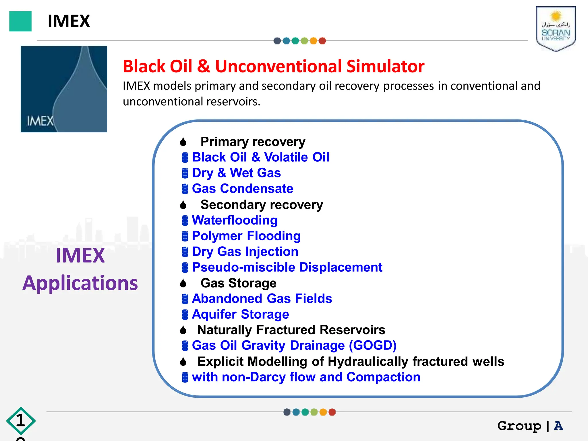 IMEX
Applications
Black Oil & Unconventional Simulator
IMEX models primary and secondary oil recovery processes in conventional and
unconventional reservoirs.
 Primary recovery
Black Oil & Volatile Oil
Dry & Wet Gas
Gas Condensate
 Secondary recovery
Waterflooding
Polymer Flooding
Dry Gas Injection
Pseudo-miscible Displacement
 Gas Storage
Abandoned Gas Fields
Aquifer Storage
 Naturally Fractured Reservoirs
Gas Oil Gravity Drainage (GOGD)
 Explicit Modelling of Hydraulically fractured wells
with non-Darcy flow and Compaction
IMEX
Group|A
1
 