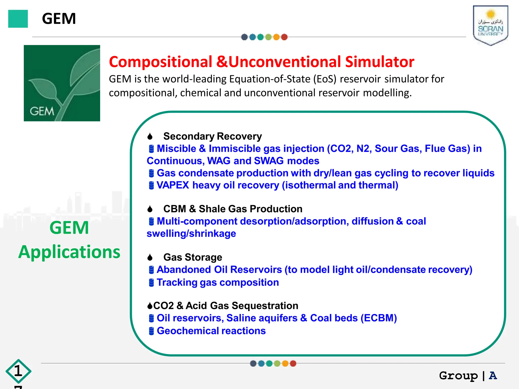 GEM
Applications
Compositional &Unconventional Simulator
GEM is the world-leading Equation-of-State (EoS) reservoir simulator for
compositional, chemical and unconventional reservoir modelling.
 Secondary Recovery
Miscible & Immiscible gas injection (CO2, N2, Sour Gas, Flue Gas) in
Continuous, WAG and SWAG modes
Gas condensate production with dry/lean gas cycling to recover liquids
VAPEX heavy oil recovery (isothermal and thermal)
 CBM & Shale Gas Production
Multi-component desorption/adsorption, diffusion & coal
swelling/shrinkage
 Gas Storage
Abandoned Oil Reservoirs (to model light oil/condensate recovery)
Tracking gas composition
CO2 & Acid Gas Sequestration
Oil reservoirs, Saline aquifers & Coal beds (ECBM)
Geochemical reactions
GEM
Group|A
1
 