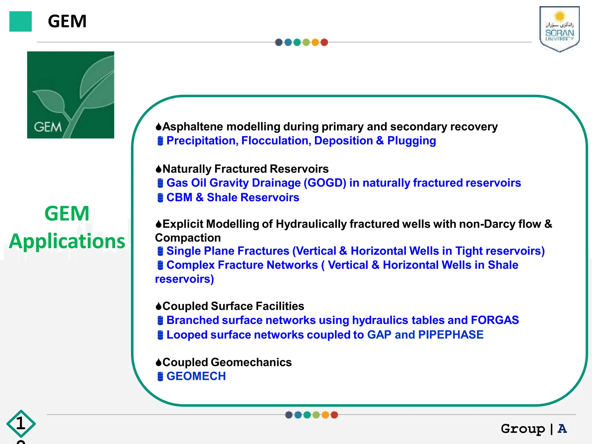 GEM
Applications
Asphaltene modelling during primary and secondary recovery
Precipitation, Flocculation, Deposition & Plugging
Naturally Fractured Reservoirs
Gas Oil Gravity Drainage (GOGD) in naturally fractured reservoirs
CBM & Shale Reservoirs
Explicit Modelling of Hydraulically fractured wells with non-Darcy flow &
Compaction
Single Plane Fractures (Vertical & Horizontal Wells in Tight reservoirs)
Complex Fracture Networks ( Vertical & Horizontal Wells in Shale
reservoirs)
Coupled Surface Facilities
Branched surface networks using hydraulics tables and FORGAS
Looped surface networks coupled to GAP and PIPEPHASE
Coupled Geomechanics
GEOMECH
GEM
Group|A
1
 
