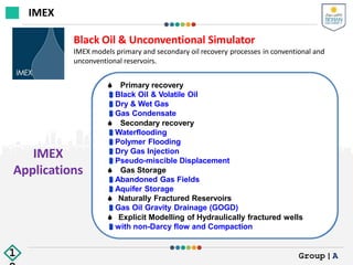 IMEX
Applications
Black Oil & Unconventional Simulator
IMEX models primary and secondary oil recovery processes in conventional and
unconventional reservoirs.
 Primary recovery
Black Oil & Volatile Oil
Dry & Wet Gas
Gas Condensate
 Secondary recovery
Waterflooding
Polymer Flooding
Dry Gas Injection
Pseudo-miscible Displacement
 Gas Storage
Abandoned Gas Fields
Aquifer Storage
 Naturally Fractured Reservoirs
Gas Oil Gravity Drainage (GOGD)
 Explicit Modelling of Hydraulically fractured wells
with non-Darcy flow and Compaction
IMEX
Group|A
1
 