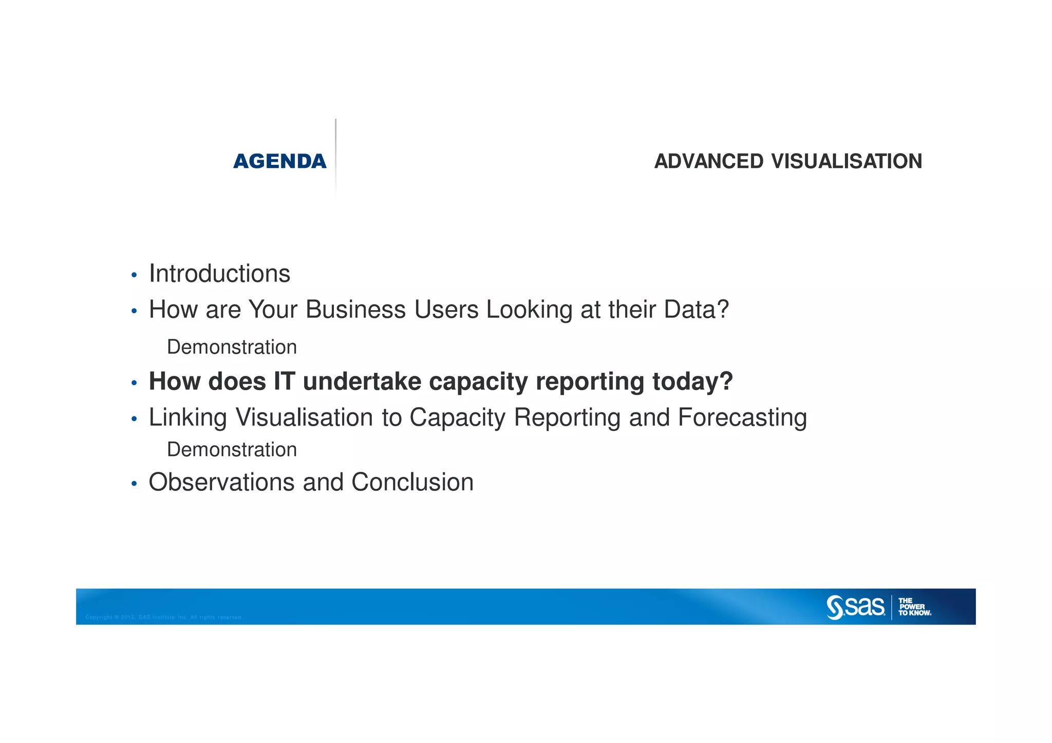Copyright © 2012, SAS Institute Inc. All rights reserved.
AGENDA ADVANCED VISUALISATION
• Introductions
• How are Your Business Users Looking at their Data?
Demonstration
• How does IT undertake capacity reporting today?
• Linking Visualisation to Capacity Reporting and Forecasting
Demonstration
• Observations and Conclusion
 
