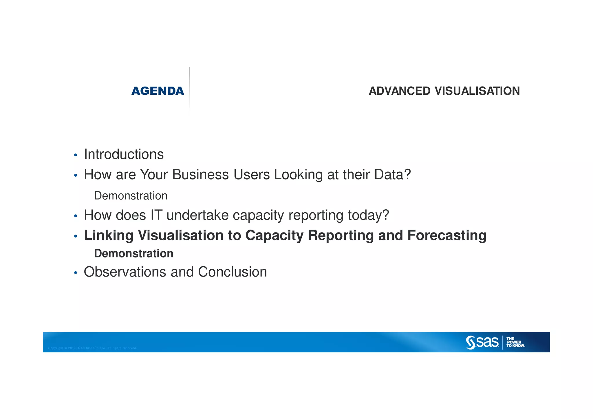 Copyright © 2012, SAS Institute Inc. All rights reserved.
AGENDA ADVANCED VISUALISATION
• Introductions
• How are Your Business Users Looking at their Data?
Demonstration
• How does IT undertake capacity reporting today?
• Linking Visualisation to Capacity Reporting and Forecasting
Demonstration
• Observations and Conclusion
 