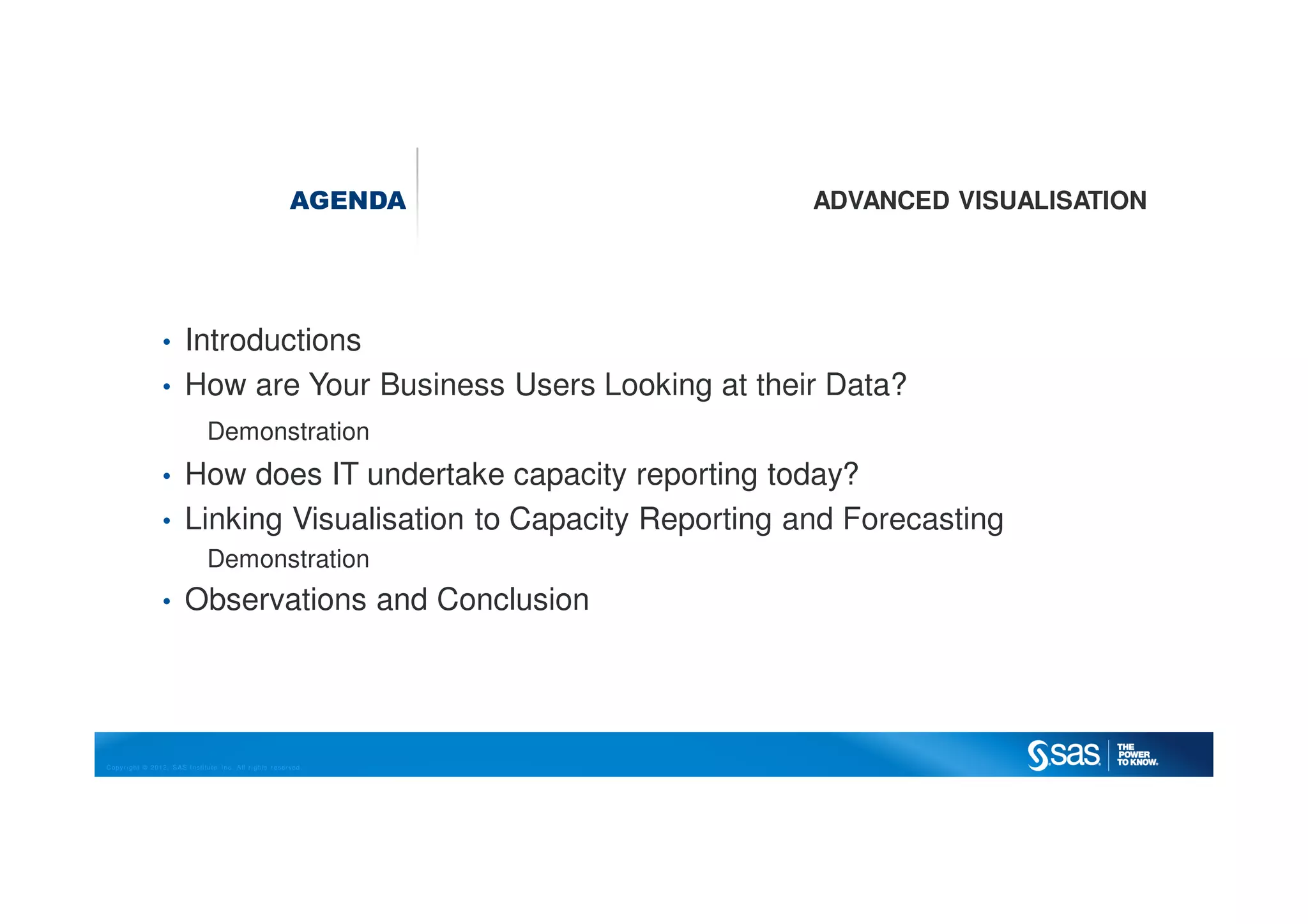 Copyright © 2012, SAS Institute Inc. All rights reserved.
AGENDA ADVANCED VISUALISATION
• Introductions
• How are Your Business Users Looking at their Data?
Demonstration
• How does IT undertake capacity reporting today?
• Linking Visualisation to Capacity Reporting and Forecasting
Demonstration
• Observations and Conclusion
 