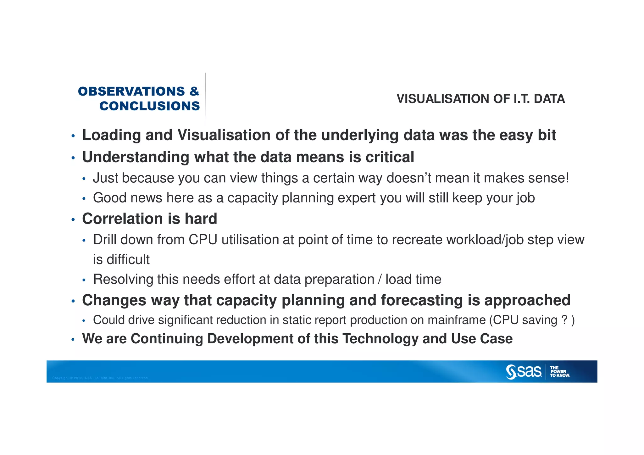 Copyright © 2012, SAS Institute Inc. All rights reserved.
OBSERVATIONS &
CONCLUSIONS
VISUALISATION OF I.T. DATA
• Loading and Visualisation of the underlying data was the easy bit
• Understanding what the data means is critical
• Just because you can view things a certain way doesn’t mean it makes sense!
• Good news here as a capacity planning expert you will still keep your job
• Correlation is hard
• Drill down from CPU utilisation at point of time to recreate workload/job step view
is difficult
• Resolving this needs effort at data preparation / load time
• Changes way that capacity planning and forecasting is approached
• Could drive significant reduction in static report production on mainframe (CPU saving ? )
• We are Continuing Development of this Technology and Use Case
 
