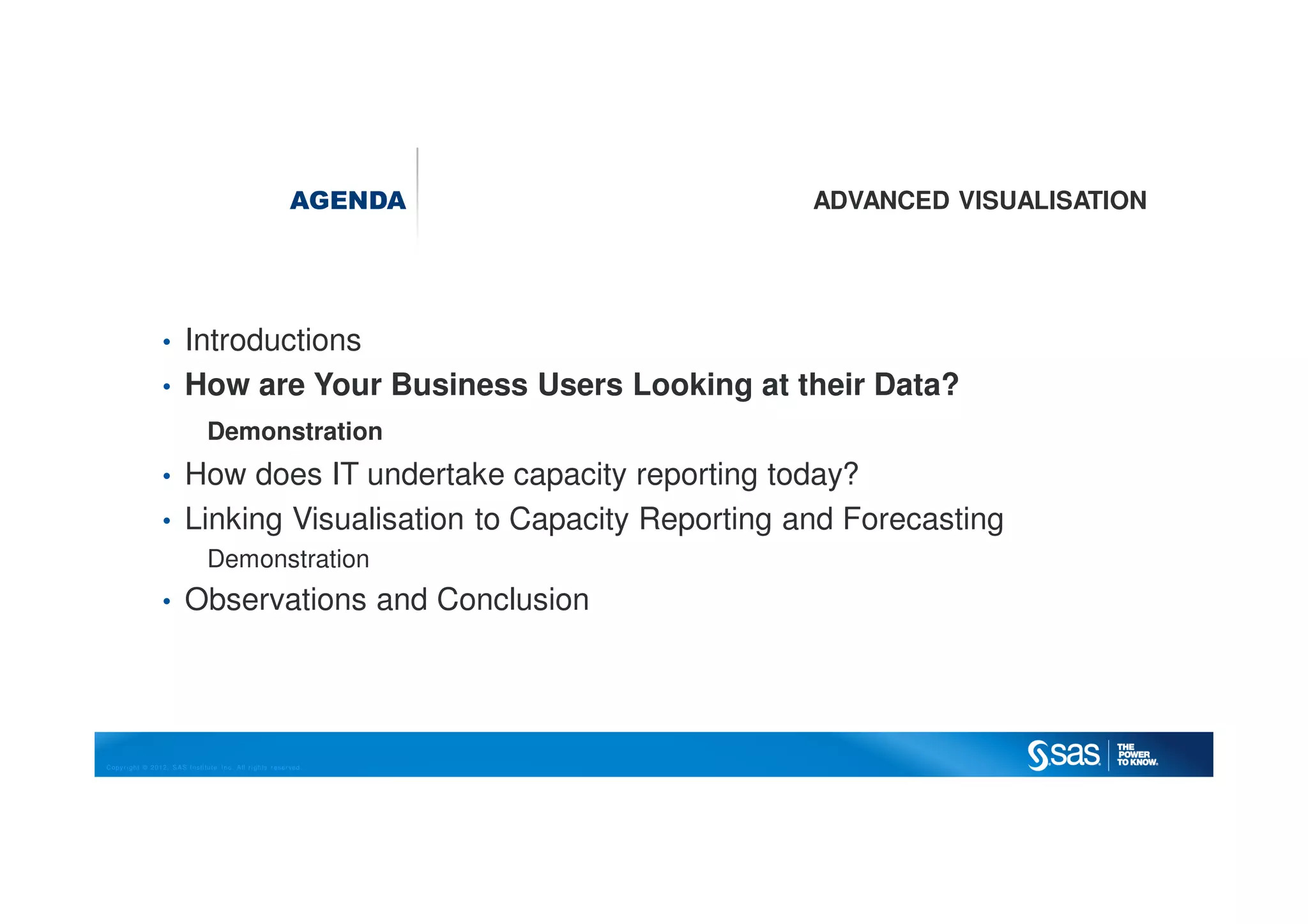 Copyright © 2012, SAS Institute Inc. All rights reserved.
AGENDA ADVANCED VISUALISATION
• Introductions
• How are Your Business Users Looking at their Data?
Demonstration
• How does IT undertake capacity reporting today?
• Linking Visualisation to Capacity Reporting and Forecasting
Demonstration
• Observations and Conclusion
 