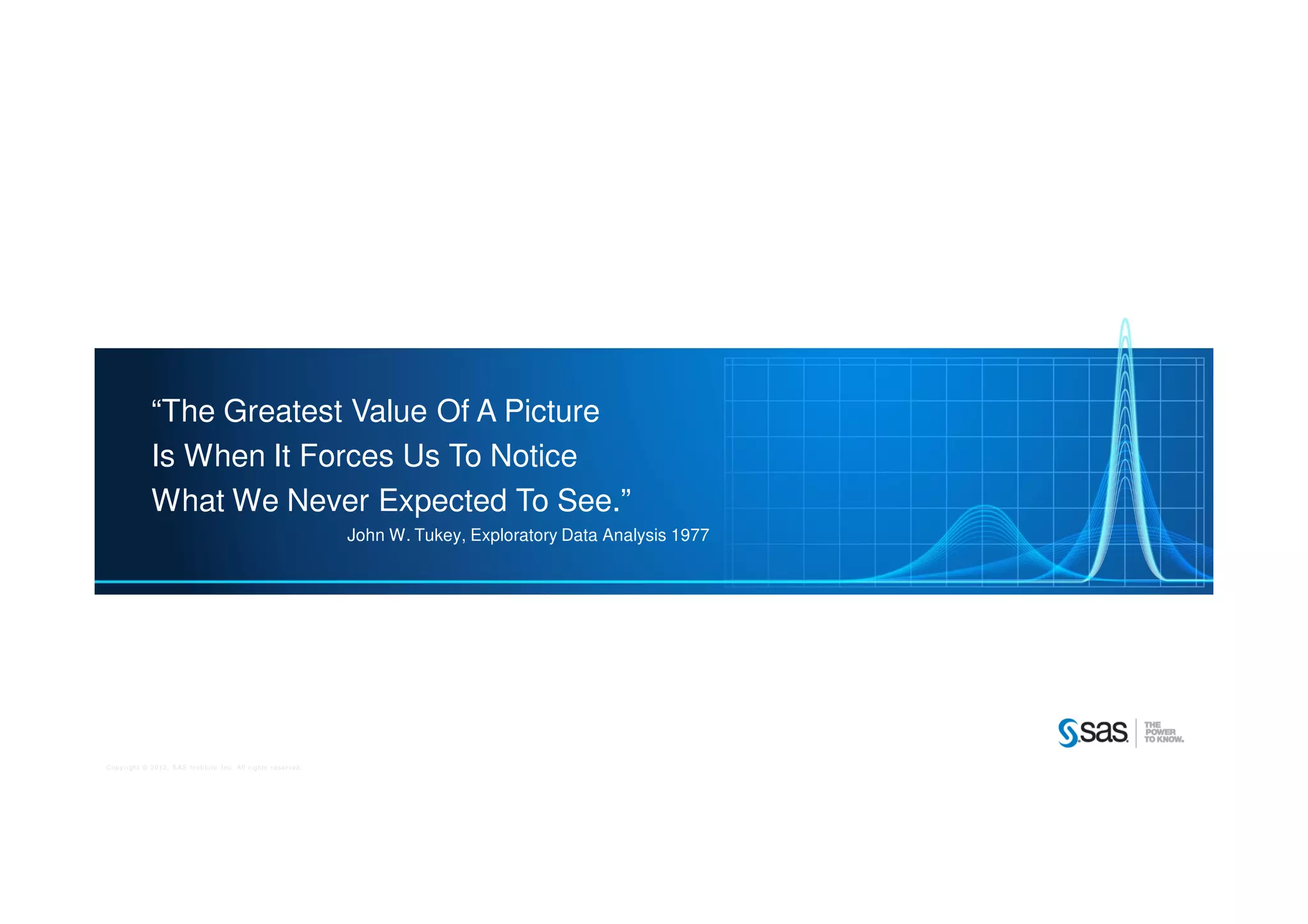 Copyright © 2012, SAS Institute Inc. All rights reserved.
“The Greatest Value Of A Picture
Is When It Forces Us To Notice
What We Never Expected To See.”
John W. Tukey, Exploratory Data Analysis 1977
 