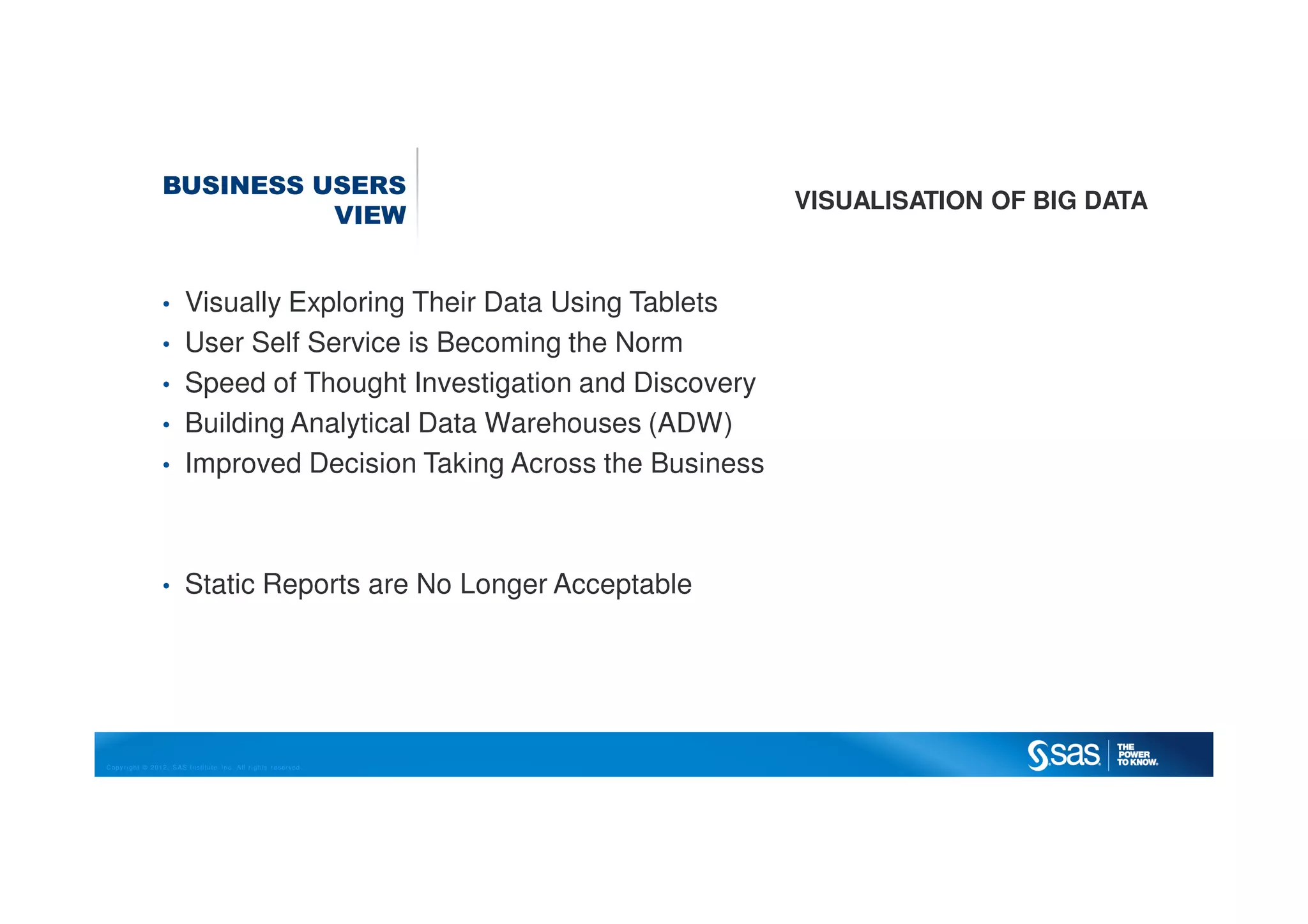 Copyright © 2012, SAS Institute Inc. All rights reserved.
BUSINESS USERS
VIEW
VISUALISATION OF BIG DATA
• Visually Exploring Their Data Using Tablets
• User Self Service is Becoming the Norm
• Speed of Thought Investigation and Discovery
• Building Analytical Data Warehouses (ADW)
• Improved Decision Taking Across the Business
• Static Reports are No Longer Acceptable
 