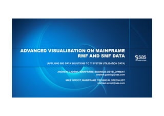 Copyright © 2012, SAS Institute Inc. All rights reserved.
ADVANCED VISUALISATION ON MAINFRAME
RMF AND SMF DATA
(APPLYING BIG DATA SOLUTIONS TO IT SYSTEM UTILISATION DATA)
ANDREW GADSBY, MAINFRAME BUSINESS DEVELOPMENT
andrew.gadsby@sas.com
MIKE WROOT, MAINFRAME TECHNICAL SPECIALIST
michael.wroot@sas.com
 