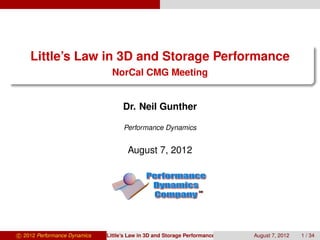 Little’s Law in 3D and Storage Performance
                                NorCal CMG Meeting


                                    Dr. Neil Gunther

                                    Performance Dynamics


                                      August 7, 2012



                                                                 SM




c 2012 Performance Dynamics   Little’s Law in 3D and Storage Performance   August 7, 2012   1 / 34
 