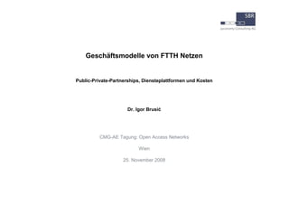 Geschäftsmodelle von FTTH Netzen




Public-Private-Partnerships, Diensteplattformen und Kosten




                      Dr. Igor Brusić




            CMG-AE Tagung: Open Access Networks

                           Wien

                     25. November 2008
 