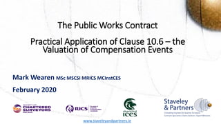 DRAFT DOCUMENT
The Public Works Contract
Practical Application of Clause 10.6 – the
Valuation of Compensation Events
Mark Wearen MSc MSCSI MRICS MCInstCES
February 2020
www.staveleyandpartners.ie
 