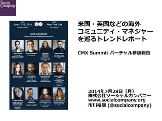  
2014年年7⽉月28⽇日（⽉月）
株式会社ソーシャルカンパニー
www.socialcompany.org
市川裕康  (@socialcompany)
⽶米国・英国などの海外
コミュニティ・マネジャー
を巡るトレンドレポート
CMX  Summit  バーチャル参加報告
 