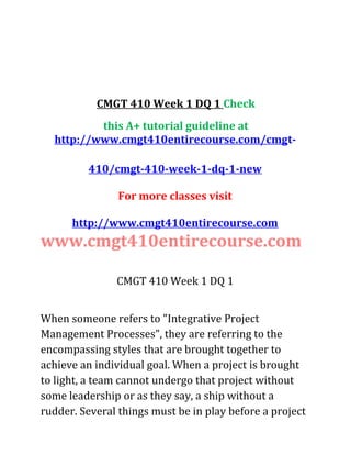 CMGT 410 Week 1 DQ 1 Check
this A+ tutorial guideline at
http://www.cmgt410entirecourse.com/cmgt-
410/cmgt-410-week-1-dq-1-new
For more classes visit
http://www.cmgt410entirecourse.com
www.cmgt410entirecourse.com
CMGT 410 Week 1 DQ 1
When someone refers to "Integrative Project
Management Processes", they are referring to the
encompassing styles that are brought together to
achieve an individual goal. When a project is brought
to light, a team cannot undergo that project without
some leadership or as they say, a ship without a
rudder. Several things must be in play before a project
 