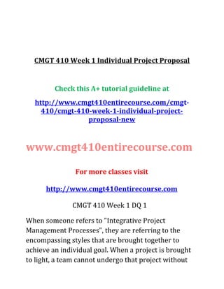 CMGT 410 Week 1 Individual Project Proposal
Check this A+ tutorial guideline at
http://www.cmgt410entirecourse.com/cmgt-
410/cmgt-410-week-1-individual-project-
proposal-new
www.cmgt410entirecourse.com
For more classes visit
http://www.cmgt410entirecourse.com
CMGT 410 Week 1 DQ 1
When someone refers to "Integrative Project
Management Processes", they are referring to the
encompassing styles that are brought together to
achieve an individual goal. When a project is brought
to light, a team cannot undergo that project without
 