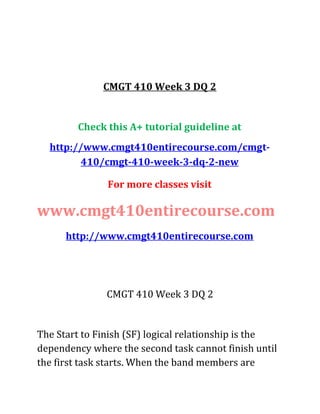 CMGT 410 Week 3 DQ 2
Check this A+ tutorial guideline at
http://www.cmgt410entirecourse.com/cmgt-
410/cmgt-410-week-3-dq-2-new
For more classes visit
www.cmgt410entirecourse.com
http://www.cmgt410entirecourse.com
CMGT 410 Week 3 DQ 2
The Start to Finish (SF) logical relationship is the
dependency where the second task cannot finish until
the first task starts. When the band members are
 