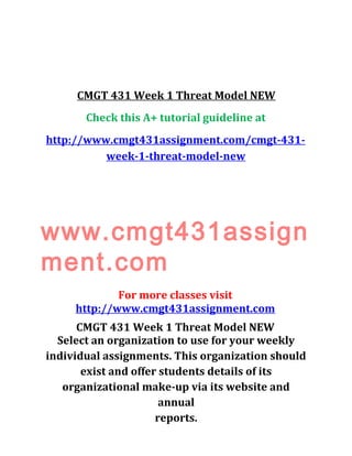 CMGT 431 Week 1 Threat Model NEW
Check this A+ tutorial guideline at
http://www.cmgt431assignment.com/cmgt-431-
week-1-threat-model-new
www.cmgt431assign
ment.com
For more classes visit
http://www.cmgt431assignment.com
CMGT 431 Week 1 Threat Model NEW
Select an organization to use for your weekly
individual assignments. This organization should
exist and offer students details of its
organizational make-up via its website and
annual
reports.
 