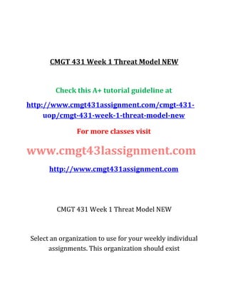 CMGT 431 Week 1 Threat Model NEW
Check this A+ tutorial guideline at
http://www.cmgt431assignment.com/cmgt-431-
uop/cmgt-431-week-1-threat-model-new
For more classes visit
www.cmgt43lassignment.com
http://www.cmgt431assignment.com
CMGT 431 Week 1 Threat Model NEW
Select an organization to use for your weekly individual
assignments. This organization should exist
 