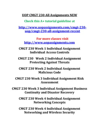 UOP CMGT 230 All Assignments NEW
Check this A+ tutorial guideline at
http://www.uopassignments.com/cmgt-230-
uop/cmgt-230-all-assignment-recent
For more classes visit
http://www.uopassignments.com
CMGT 230 Week 1 Individual Assignment
Individual Access Controls
CMGT 230 Week 2 Individual Assignment
Protecting Against Threats
CMGT 230 Week 2 Individual Assignment
Malicious Code
CMGT 230 Week 3 Individual Assignment Risk
Assessment
CMGT 230 Week 3 Individual Assignment Business
Continuity and Disaster Recovery
CMGT 230 Week 4 Individual Assignment
Networking Concepts
CMGT 230 Week 4 Individual Assignment
Networking and Wireless Security
 