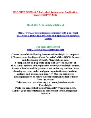 UOP CMGT 245 Week 5 Individual Systems and Application
Security (2 PPT) NEW
Check this A+ tutorial guideline at
http://www.uopassignments.com/cmgt-245-uop/cmgt-
245-week-5-individual-systems-and-application-security-
recent
For more classes visit
http://www.uopassignments.com
Choose one of the following lessons in Pluralsight to complete:
§ “Operate and Configure Cloud Security” of the SSCP®: Systems
and Application Security Pluralsight course.
§ “Implement and Operate Endpoint Device Security” of
the SSCP®: Systems and Application Security Pluralsight course.
Create a 5-minute slide presentation including speaker notes
showing decision makers of your organization methods for
systems and application security. Use the completed
Pluralsight lesson as your source including key points taken
from the lesson.
Take a screenshot showing your completed course in
Pluralsight.
Paste the screenshot into a Microsoft® Word document.
Submit your presentation and screenshot to the Assignment
Files tab.
 