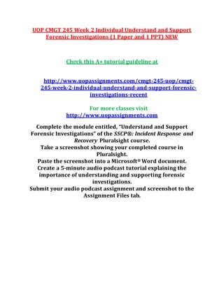 UOP CMGT 245 Week 2 Individual Understand and Support
Forensic Investigations (1 Paper and 1 PPT) NEW
Check this A+ tutorial guideline at
http://www.uopassignments.com/cmgt-245-uop/cmgt-
245-week-2-individual-understand-and-support-forensic-
investigations-recent
For more classes visit
http://www.uopassignments.com
Complete the module entitled, “Understand and Support
Forensic Investigations” of the SSCP®: Incident Response and
Recovery Pluralsight course.
Take a screenshot showing your completed course in
Pluralsight.
Paste the screenshot into a Microsoft® Word document.
Create a 5-minute audio podcast tutorial explaining the
importance of understanding and supporting forensic
investigations.
Submit your audio podcast assignment and screenshot to the
Assignment Files tab.
 