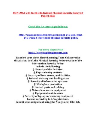 UOP CMGT 245 Week 3 Individual Physical Security Policy (2
Paper) NEW
Check this A+ tutorial guideline at
http://www.uopassignments.com/cmgt-245-uop/cmgt-
245-week-3-individual-physical-security-policy
For more classes visit
http://www.uopassignments.com
Based on your Week Three Learning Team Collaborative
discussion, draft the Physical Security Policy section of the
Information Security Policy.
Include the following:
§ Security of the facilities:
§ Physical entry controls
§ Security offices, rooms, and facilities
§ Isolated delivery and loading areas
§ Security of information systems:
§ Workplace protection
§ Unused posts and cabling
§ Network or server equipment
§ Equipment maintenance
§ Security of laptops or roaming equipment
Format according to APA guidelines.
Submit your assignment using the Assignment Files tab.
 