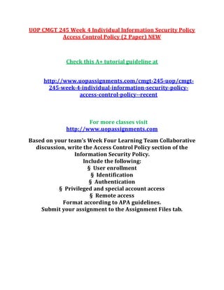 UOP CMGT 245 Week 4 Individual Information Security Policy
Access Control Policy (2 Paper) NEW
Check this A+ tutorial guideline at
http://www.uopassignments.com/cmgt-245-uop/cmgt-
245-week-4-individual-information-security-policy-
access-control-policy--recent
For more classes visit
http://www.uopassignments.com
Based on your team’s Week Four Learning Team Collaborative
discussion, write the Access Control Policy section of the
Information Security Policy.
Include the following:
§ User enrollment
§ Identification
§ Authentication
§ Privileged and special account access
§ Remote access
Format according to APA guidelines.
Submit your assignment to the Assignment Files tab.
 