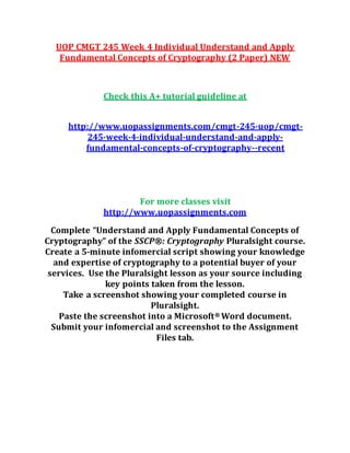 UOP CMGT 245 Week 4 Individual Understand and Apply
Fundamental Concepts of Cryptography (2 Paper) NEW
Check this A+ tutorial guideline at
http://www.uopassignments.com/cmgt-245-uop/cmgt-
245-week-4-individual-understand-and-apply-
fundamental-concepts-of-cryptography--recent
For more classes visit
http://www.uopassignments.com
Complete “Understand and Apply Fundamental Concepts of
Cryptography” of the SSCP®: Cryptography Pluralsight course.
Create a 5-minute infomercial script showing your knowledge
and expertise of cryptography to a potential buyer of your
services. Use the Pluralsight lesson as your source including
key points taken from the lesson.
Take a screenshot showing your completed course in
Pluralsight.
Paste the screenshot into a Microsoft® Word document.
Submit your infomercial and screenshot to the Assignment
Files tab.
 