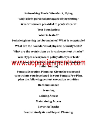 Networking Tools: Wireshark, Hping
What client personal are aware of the testing?
What resources provided to pentest team?
Test Boundaries:
What is tested?
Social engineering test boundaries? What is acceptable?
What are the boundaries of physical security tests?
What are the restrictions on invasive pentest attacks?
What types of corporate policy affect your test?
Gain Appropriate authorization (Including third-party
authorization)
Pentest Execution Planning: Given the scope and
constraints you developed in your Pentest Pre-Plan,
plan the following pentest execution activities
Reconnaissance
Scanning
Gaining Access
Maintaining Access
Covering Tracks
Pentest Analysis and Report Planning:
 