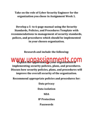 Take on the role of Cyber Security Engineer for the
organization you chose in Assignment Week 1.
Develop a 5- to 6-page manual using the Security
Standards, Policies, and Procedures Template with
recommendations to management of security standards,
polices, and procedures which should be implemented
in your chosen organization.
Research and include the following:
Explain the importance to your organization of
implementing security policies, plans, and procedures.
Discuss how security policies, plans, and procedures will
improve the overall security of the organization.
Recommend appropriate policies and procedures for:
Data privacy
Data isolation
NDA
IP Protection
Passwords
 