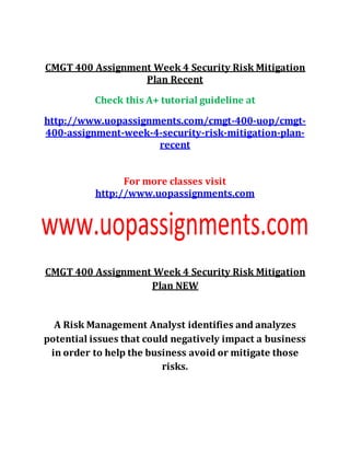 CMGT 400 Assignment Week 4 Security Risk Mitigation
Plan Recent
Check this A+ tutorial guideline at
http://www.uopassignments.com/cmgt-400-uop/cmgt-
400-assignment-week-4-security-risk-mitigation-plan-
recent
For more classes visit
http://www.uopassignments.com
CMGT 400 Assignment Week 4 Security Risk Mitigation
Plan NEW
A Risk Management Analyst identifies and analyzes
potential issues that could negatively impact a business
in order to help the business avoid or mitigate those
risks.
 