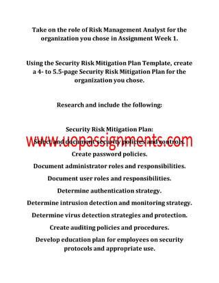 Take on the role of Risk Management Analyst for the
organization you chose in Assignment Week 1.
Using the Security Risk Mitigation Plan Template, create
a 4- to 5.5-page Security Risk Mitigation Plan for the
organization you chose.
Research and include the following:
Security Risk Mitigation Plan:
Select and document security policies and controls.
Create password policies.
Document administrator roles and responsibilities.
Document user roles and responsibilities.
Determine authentication strategy.
Determine intrusion detection and monitoring strategy.
Determine virus detection strategies and protection.
Create auditing policies and procedures.
Develop education plan for employees on security
protocols and appropriate use.
 