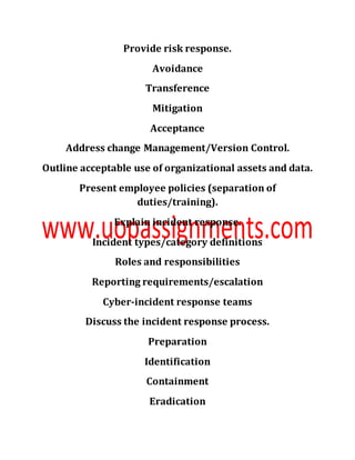 Provide risk response.
Avoidance
Transference
Mitigation
Acceptance
Address change Management/Version Control.
Outline acceptable use of organizational assets and data.
Present employee policies (separation of
duties/training).
Explain incident response.
Incident types/category definitions
Roles and responsibilities
Reporting requirements/escalation
Cyber-incident response teams
Discuss the incident response process.
Preparation
Identification
Containment
Eradication
 