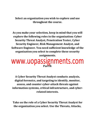 Select an organization you wish to explore and use
throughout the course.
As you make your selection, keep in mind that you will
explore the following roles in the organization: Cyber
Security Threat Analyst, Penetration Tester, Cyber
Security Engineer, Risk Management Analyst, and
Software Engineer. You need sufficient knowledge of the
organization you select to complete these security
assignments.
Part B:
A Cyber Security Threat Analyst conducts analysis,
digital forensics, and targeting to identify, monitor,
assess, and counter cyber-attack threats against
information systems, critical infrastructure, and cyber-
related interests.
Take on the role of a Cyber Security Threat Analyst for
the organization you select. Use the Threats, Attacks,
 