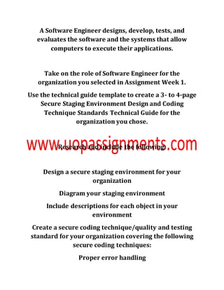 A Software Engineer designs, develop, tests, and
evaluates the software and the systems that allow
computers to execute their applications.
Take on the role of Software Engineer for the
organization you selected in Assignment Week 1.
Use the technical guide template to create a 3- to 4-page
Secure Staging Environment Design and Coding
Technique Standards Technical Guide for the
organization you chose.
Research and include the following:
Design a secure staging environment for your
organization
Diagram your staging environment
Include descriptions for each object in your
environment
Create a secure coding technique/quality and testing
standard for your organization covering the following
secure coding techniques:
Proper error handling
 