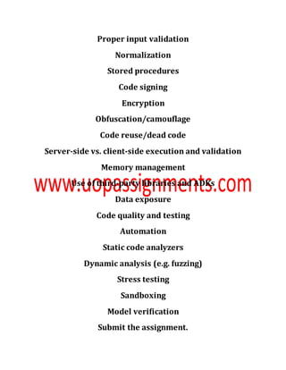 Proper input validation
Normalization
Stored procedures
Code signing
Encryption
Obfuscation/camouflage
Code reuse/dead code
Server-side vs. client-side execution and validation
Memory management
Use of third-party libraries and ADKs
Data exposure
Code quality and testing
Automation
Static code analyzers
Dynamic analysis (e.g. fuzzing)
Stress testing
Sandboxing
Model verification
Submit the assignment.
 