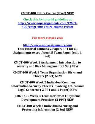 CMGT 400 Entire Course (2 Set) NEW
Check this A+ tutorial guideline at
http://www.uopassignments.com/CMGT-
400/cmgt-400-entire-course-recent
For more classes visit
http://www.uopassignments.com
This Tutorial contains 2 Paper/PPT for all
Assignments except Week 5 Team Paper (only 1
Set)
CMGT 400 Week 1 Assignment Introduction to
Security and Risk Management (2 Set) NEW
CMGT 400 Week 2 Team Organization Risks and
Threats (2 Set) NEW
CMGT 400 Week 2 Individual Common
Information Security Threats involving Ethical and
Legal Concerns ( 2 PPT and 1 Paper) NEW
CMGT 400 Week 3 Team Review of IT Systems
Development Practices (2 PPT) NEW
CMGT 400 Week 3 Individual Securing and
Protecting Information (2 Set) NEW
 