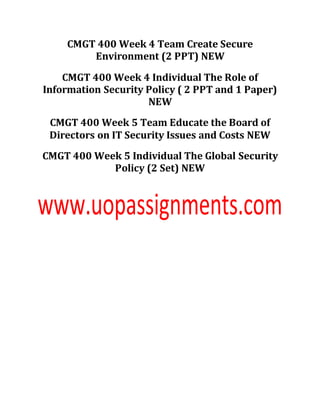 CMGT 400 Week 4 Team Create Secure
Environment (2 PPT) NEW
CMGT 400 Week 4 Individual The Role of
Information Security Policy ( 2 PPT and 1 Paper)
NEW
CMGT 400 Week 5 Team Educate the Board of
Directors on IT Security Issues and Costs NEW
CMGT 400 Week 5 Individual The Global Security
Policy (2 Set) NEW
 