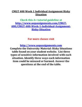 CMGT 400 Week 1 Individual Assignment Risky
Situation
Check this A+ tutorial guideline at
http://www.uopassignments.com/CMGT-
400/CMGT-400-Week-1-Individual-Assignment-
Risky-Situation
For more classes visit
http://www.uopassignments.com
Complete the University Material: Risky Situations
table found on your student website. List three
types of sensitive information involved with each
situation. Identify three ways each information
item could be misused or harmed. Answer the
questions at the end of the table.
 