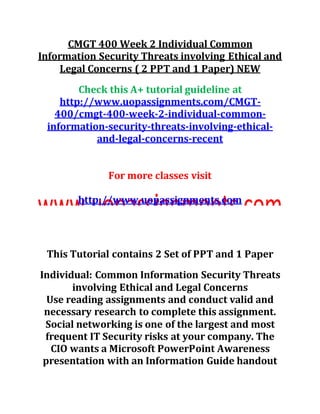 CMGT 400 Week 2 Individual Common
Information Security Threats involving Ethical and
Legal Concerns ( 2 PPT and 1 Paper) NEW
Check this A+ tutorial guideline at
http://www.uopassignments.com/CMGT-
400/cmgt-400-week-2-individual-common-
information-security-threats-involving-ethical-
and-legal-concerns-recent
For more classes visit
http://www.uopassignments.com
This Tutorial contains 2 Set of PPT and 1 Paper
Individual: Common Information Security Threats
involving Ethical and Legal Concerns
Use reading assignments and conduct valid and
necessary research to complete this assignment.
Social networking is one of the largest and most
frequent IT Security risks at your company. The
CIO wants a Microsoft PowerPoint Awareness
presentation with an Information Guide handout
 