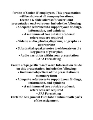 for the of Senior IT employees. This presentation
will be shown at all company locations.
Create a 6-slide Microsoft PowerPoint
presentation on Awareness. Include the following:
• Adequate references to support your findings,
information, and opinions
• A minimum of two outside academic
references are required
• Videos, audio, photos, diagrams, or graphs as
appropriate
• Substantial speaker notes to elaborate on the
key points of your plan
• Audio narration within your presentation
• APA Formatting
Create a 1-page Microsoft Word Information Guide
on this presentation. Include the following:
• Goals and objectives of the presentation in
summary form
• Adequate references to support your findings,
information, and opinions
• A minimum of two outside academic
references are required
• APA Formatting
Click the Assignment Files tab to submit both parts
of the assignment.
 