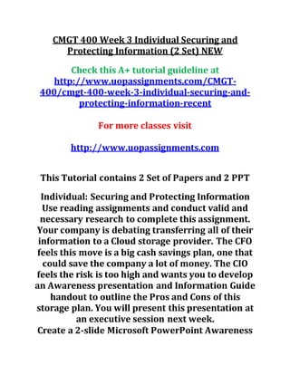 CMGT 400 Week 3 Individual Securing and
Protecting Information (2 Set) NEW
Check this A+ tutorial guideline at
http://www.uopassignments.com/CMGT-
400/cmgt-400-week-3-individual-securing-and-
protecting-information-recent
For more classes visit
http://www.uopassignments.com
This Tutorial contains 2 Set of Papers and 2 PPT
Individual: Securing and Protecting Information
Use reading assignments and conduct valid and
necessary research to complete this assignment.
Your company is debating transferring all of their
information to a Cloud storage provider. The CFO
feels this move is a big cash savings plan, one that
could save the company a lot of money. The CIO
feels the risk is too high and wants you to develop
an Awareness presentation and Information Guide
handout to outline the Pros and Cons of this
storage plan. You will present this presentation at
an executive session next week.
Create a 2-slide Microsoft PowerPoint Awareness
 