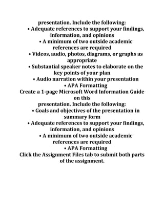 presentation. Include the following:
• Adequate references to support your findings,
information, and opinions
• A minimum of two outside academic
references are required
• Videos, audio, photos, diagrams, or graphs as
appropriate
• Substantial speaker notes to elaborate on the
key points of your plan
• Audio narration within your presentation
• APA Formatting
Create a 1-page Microsoft Word Information Guide
on this
presentation. Include the following:
• Goals and objectives of the presentation in
summary form
• Adequate references to support your findings,
information, and opinions
• A minimum of two outside academic
references are required
• APA Formatting
Click the Assignment Files tab to submit both parts
of the assignment.
 