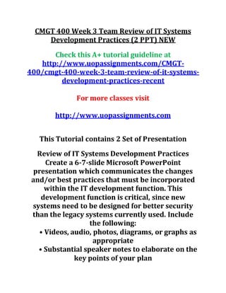 CMGT 400 Week 3 Team Review of IT Systems
Development Practices (2 PPT) NEW
Check this A+ tutorial guideline at
http://www.uopassignments.com/CMGT-
400/cmgt-400-week-3-team-review-of-it-systems-
development-practices-recent
For more classes visit
http://www.uopassignments.com
This Tutorial contains 2 Set of Presentation
Review of IT Systems Development Practices
Create a 6-7-slide Microsoft PowerPoint
presentation which communicates the changes
and/or best practices that must be incorporated
within the IT development function. This
development function is critical, since new
systems need to be designed for better security
than the legacy systems currently used. Include
the following:
• Videos, audio, photos, diagrams, or graphs as
appropriate
• Substantial speaker notes to elaborate on the
key points of your plan
 