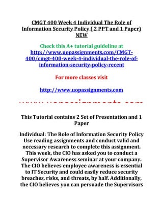CMGT 400 Week 4 Individual The Role of
Information Security Policy ( 2 PPT and 1 Paper)
NEW
Check this A+ tutorial guideline at
http://www.uopassignments.com/CMGT-
400/cmgt-400-week-4-individual-the-role-of-
information-security-policy-recent
For more classes visit
http://www.uopassignments.com
This Tutorial contains 2 Set of Presentation and 1
Paper
Individual: The Role of Information Security Policy
Use reading assignments and conduct valid and
necessary research to complete this assignment.
This week, the CIO has asked you to conduct a
Supervisor Awareness seminar at your company.
The CIO believes employee awareness is essential
to IT Security and could easily reduce security
breaches, risks, and threats, by half. Additionally,
the CIO believes you can persuade the Supervisors
 