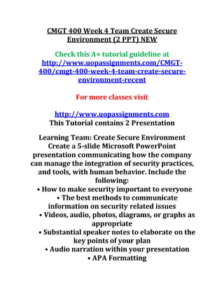 CMGT 400 Week 4 Team Create Secure
Environment (2 PPT) NEW
Check this A+ tutorial guideline at
http://www.uopassignments.com/CMGT-
400/cmgt-400-week-4-team-create-secure-
environment-recent
For more classes visit
http://www.uopassignments.com
This Tutorial contains 2 Presentation
Learning Team: Create Secure Environment
Create a 5-slide Microsoft PowerPoint
presentation communicating how the company
can manage the integration of security practices,
and tools, with human behavior. Include the
following:
• How to make security important to everyone
• The best methods to communicate
information on security related issues
• Videos, audio, photos, diagrams, or graphs as
appropriate
• Substantial speaker notes to elaborate on the
key points of your plan
• Audio narration within your presentation
• APA Formatting
 