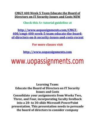 CMGT 400 Week 5 Team Educate the Board of
Directors on IT Security Issues and Costs NEW
Check this A+ tutorial guideline at
http://www.uopassignments.com/CMGT-
400/cmgt-400-week-5-team-educate-the-board-
of-directors-on-it-security-issues-and-costs-recent
For more classes visit
http://www.uopassignments.com
Learning Team:
Educate the Board of Directors on IT Security
Issues and Costs
Consolidate your assignments from Weeks Two,
Three, and Four, incorporating faculty feedback
into a 20- to 30-slide Microsoft PowerPoint
presentation. This presentation needs to persuade
the board of directors to consider company
 