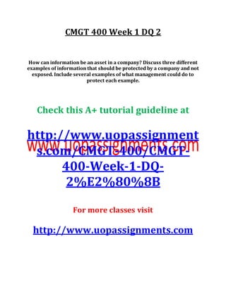 CMGT 400 Week 1 DQ 2
How can information be an asset in a company? Discuss three different
examples of information that should be protected by a company and not
exposed. Include several examples of what management could do to
protect each example.
Check this A+ tutorial guideline at
http://www.uopassignment
s.com/CMGT-400/CMGT-
400-Week-1-DQ-
2%E2%80%8B
For more classes visit
http://www.uopassignments.com
 
