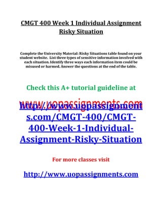 CMGT 400 Week 1 Individual Assignment
Risky Situation
Complete the University Material: Risky Situations table found on your
student website. List three types of sensitive information involved with
each situation. Identify three ways each information item could be
misused or harmed. Answer the questions at the end of the table.
Check this A+ tutorial guideline at
http://www.uopassignment
s.com/CMGT-400/CMGT-
400-Week-1-Individual-
Assignment-Risky-Situation
For more classes visit
http://www.uopassignments.com
 